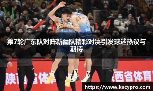 第7轮广东队对阵新疆队精彩对决引发球迷热议与期待